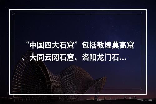 “中国四大石窟”包括敦煌莫高窟、大同云冈石窟、洛阳龙门石窟