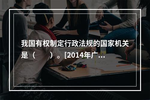 我国有权制定行政法规的国家机关是（　　）。[2014年广西