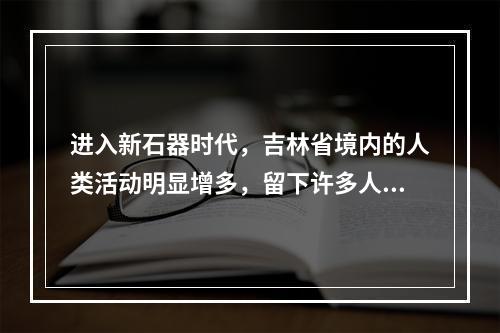 进入新石器时代，吉林省境内的人类活动明显增多，留下许多人类