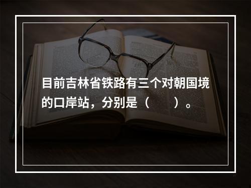 目前吉林省铁路有三个对朝国境的口岸站，分别是（　　）。