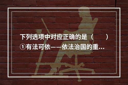 下列选项中对应正确的是（　　）①有法可依——依法治国的重要