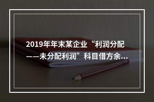 2019年年末某企业“利润分配——未分配利润”科目借方余额2