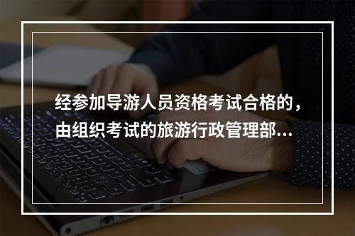 经参加导游人员资格考试合格的，由组织考试的旅游行政管理部门