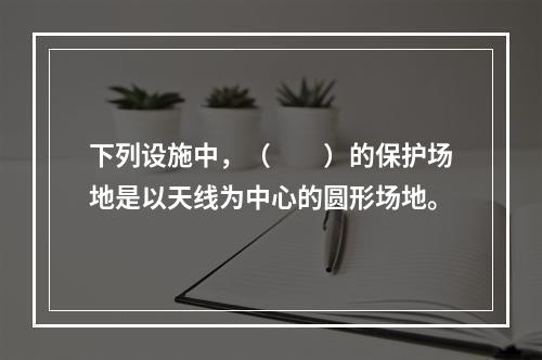 下列设施中，（　　）的保护场地是以天线为中心的圆形场地。