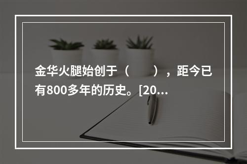 金华火腿始创于（　　），距今已有800多年的历史。[201