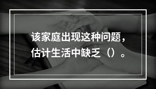 该家庭出现这种问题，估计生活中缺乏（）。