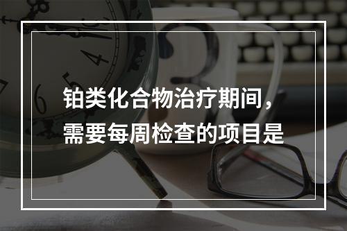 铂类化合物治疗期间，需要每周检查的项目是