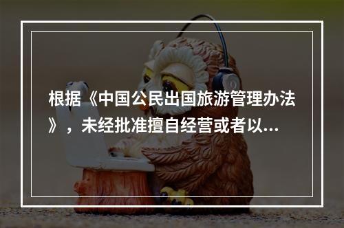 根据《中国公民出国旅游管理办法》，未经批准擅自经营或者以商