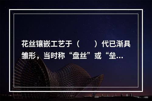 花丝镶嵌工艺于（　　）代已渐具雏形，当时称“盘丝”或“垒丝