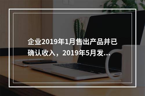 企业2019年1月售出产品并已确认收入，2019年5月发生销