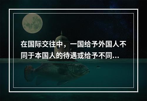 在国际交往中，一国给予外国人不同于本国人的待遇或给予不同国