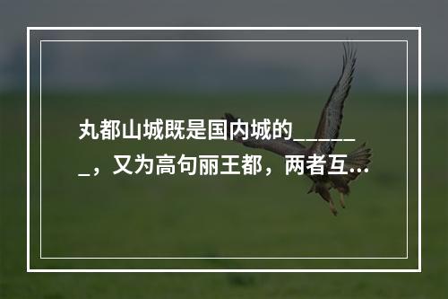 丸都山城既是国内城的______，又为高句丽王都，两者互为