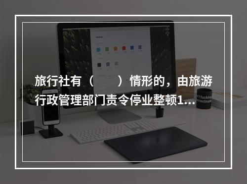 旅行社有（　　）情形的，由旅游行政管理部门责令停业整顿1～