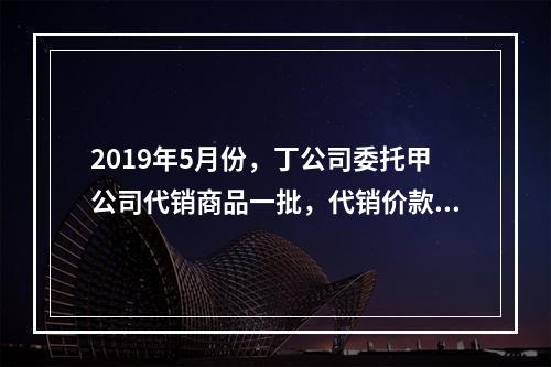 2019年5月份，丁公司委托甲公司代销商品一批，代销价款为3