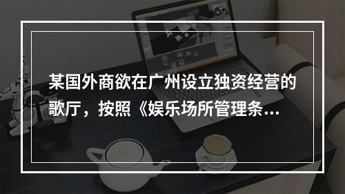 某国外商欲在广州设立独资经营的歌厅，按照《娱乐场所管理条例