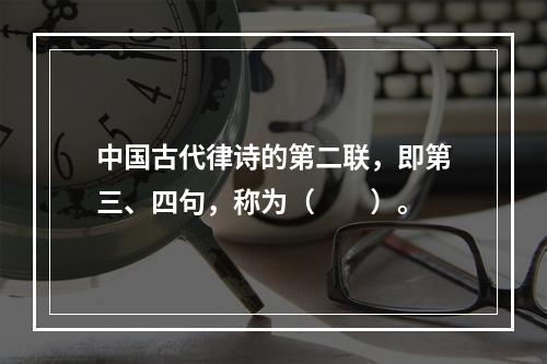 中国古代律诗的第二联，即第三、四句，称为（　　）。