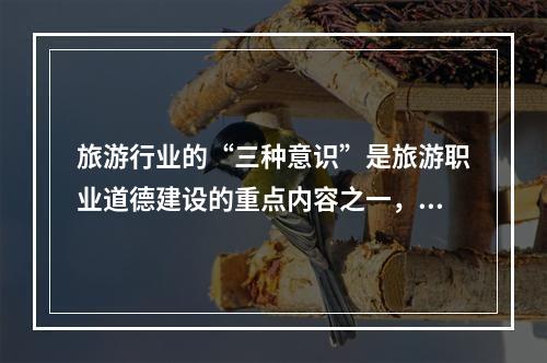 旅游行业的“三种意识”是旅游职业道德建设的重点内容之一，包