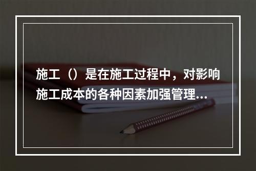 施工（）是在施工过程中，对影响施工成本的各种因素加强管理，并