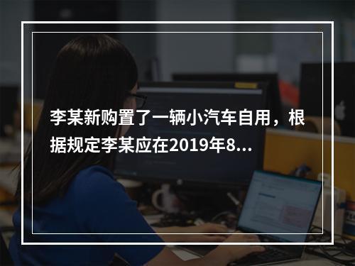 李某新购置了一辆小汽车自用，根据规定李某应在2019年8月2