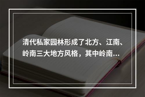 清代私家园林形成了北方、江南、岭南三大地方风格，其中岭南园