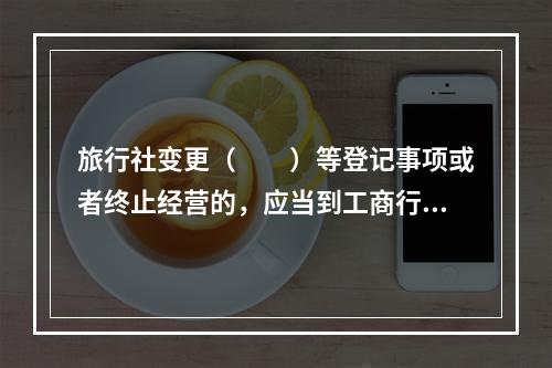 旅行社变更（　　）等登记事项或者终止经营的，应当到工商行政管