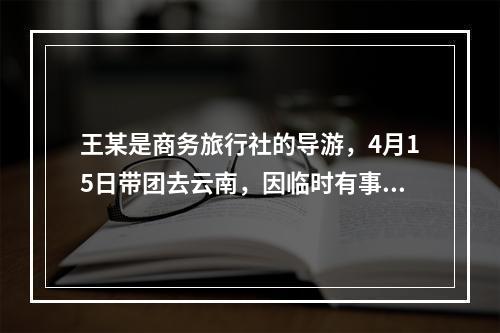 王某是商务旅行社的导游，4月15日带团去云南，因临时有事，