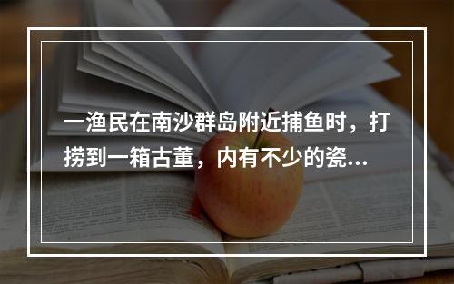 一渔民在南沙群岛附近捕鱼时，打捞到一箱古董，内有不少的瓷器