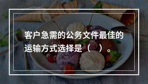 客户急需的公务文件最佳的运输方式选择是（　）。