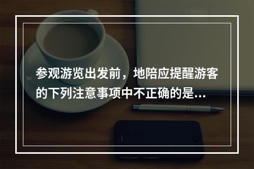 参观游览出发前，地陪应提醒游客的下列注意事项中不正确的是（