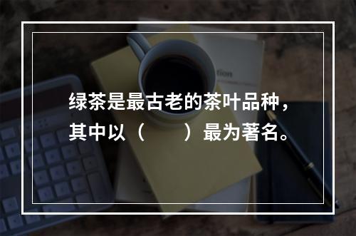 绿茶是最古老的茶叶品种，其中以（　　）最为著名。