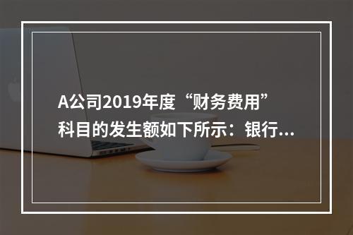 A公司2019年度“财务费用”科目的发生额如下所示：银行长期