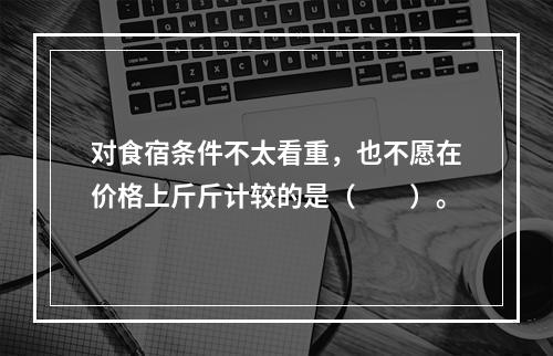 对食宿条件不太看重，也不愿在价格上斤斤计较的是（　　）。