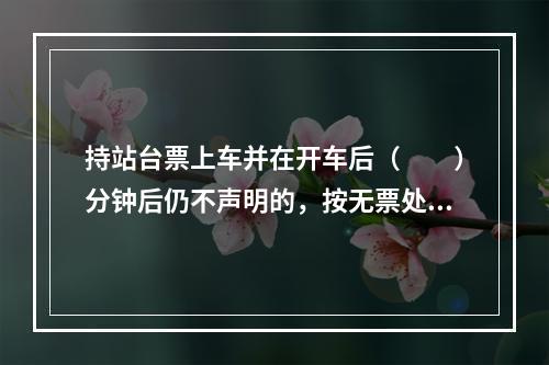 持站台票上车并在开车后（　　）分钟后仍不声明的，按无票处理