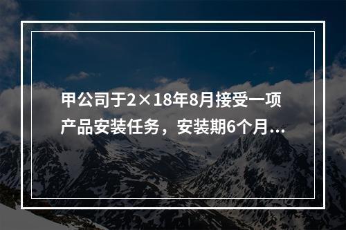 甲公司于2×18年8月接受一项产品安装任务，安装期6个月，合