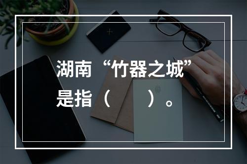 湖南“竹器之城”是指（　　）。