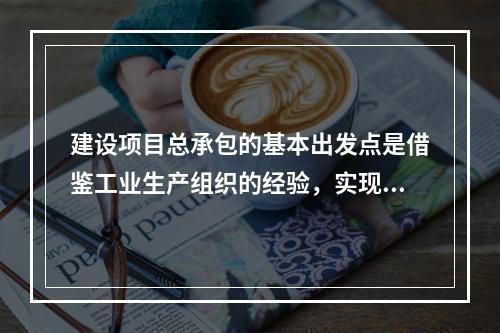 建设项目总承包的基本出发点是借鉴工业生产组织的经验，实现建设