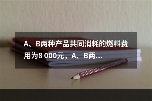 A、B两种产品共同消耗的燃料费用为8 000元，A、B两种产