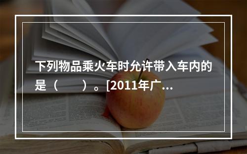 下列物品乘火车时允许带入车内的是（　　）。[2011年广西