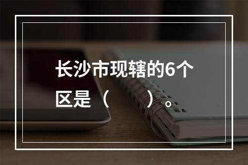 长沙市现辖的6个区是（　　）。