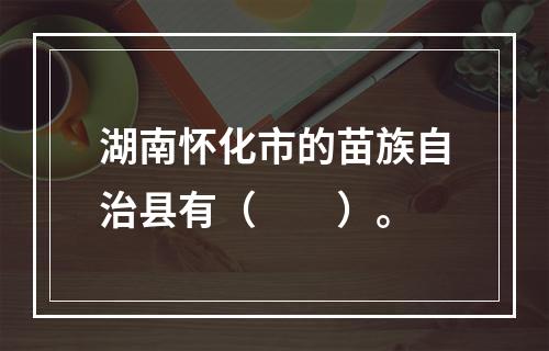 湖南怀化市的苗族自治县有（　　）。