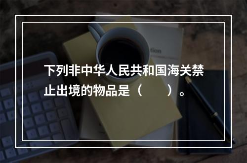 下列非中华人民共和国海关禁止出境的物品是（　　）。