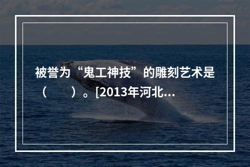 被誉为“鬼工神技”的雕刻艺术是（　　）。[2013年河北真