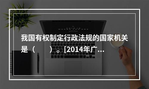 我国有权制定行政法规的国家机关是（　　）。[2014年广西