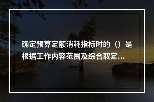 确定预算定额消耗指标时的（）是根据工作内容范围及综合取定的工