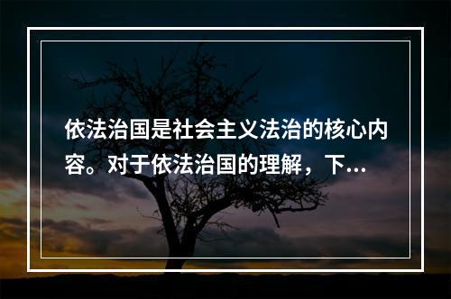 依法治国是社会主义法治的核心内容。对于依法治国的理解，下列