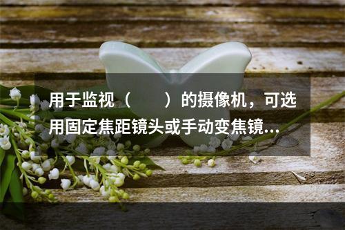 用于监视（　　）的摄像机，可选用固定焦距镜头或手动变焦镜头。