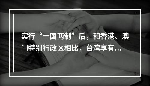 实行“一国两制”后，和香港、澳门特别行政区相比，台湾享有的