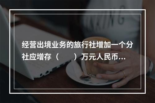 经营出境业务的旅行社增加一个分社应增存（　　）万元人民币的