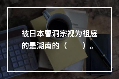 被日本曹洞宗视为祖庭的是湖南的（　　）。