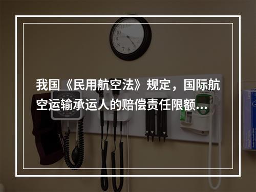 我国《民用航空法》规定，国际航空运输承运人的赔偿责任限额执